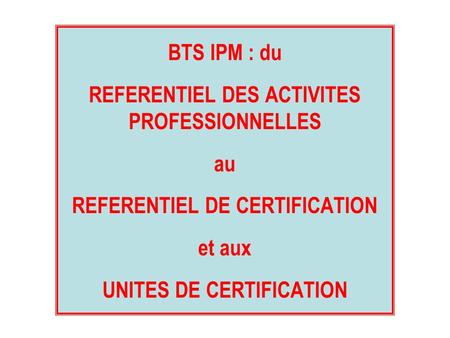 BTS IPM : du REFERENTIEL DES ACTIVITES PROFESSIONNELLES au REFERENTIEL DE CERTIFICATION et aux UNITES DE CERTIFICATION.