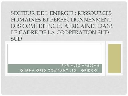 PAR ALEX AMISSAH GHANA GRID COMPANY LTD. (GRIDCO) SECTEUR DE LENERGIE : RESSOURCES HUMAINES ET PERFECTIONNENMENT DES COMPETENCES AFRICAINES DANS LE CADRE.