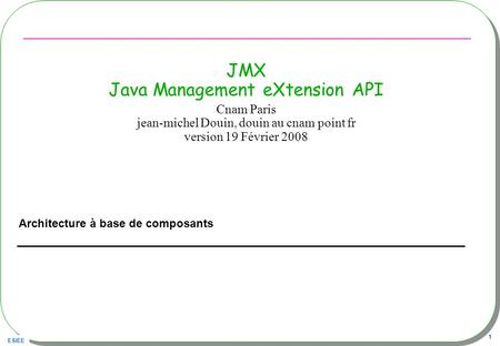 ESIEE 1 JMX Java Management eXtension API Architecture à base de composants Cnam Paris jean-michel Douin, douin au cnam point fr version 19 Février 2008.