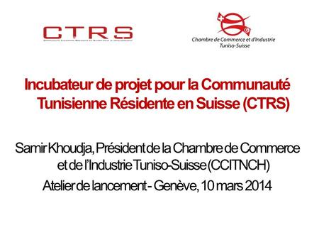 Incubateur de projet pour la Communauté Tunisienne Résidente en Suisse (CTRS) Samir Khoudja, Président de la Chambre de Commerce et de lIndustrie Tuniso-Suisse.