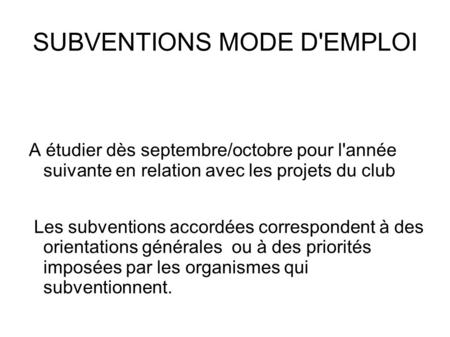 SUBVENTIONS MODE D'EMPLOI A étudier dès septembre/octobre pour l'année suivante en relation avec les projets du club Les subventions accordées correspondent.