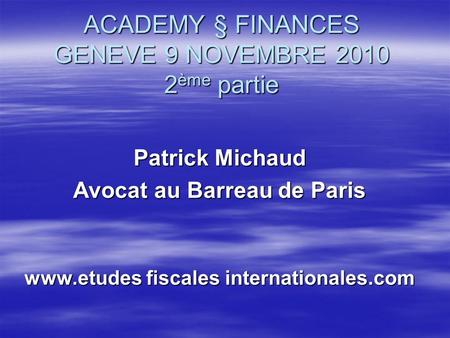 ACADEMY § FINANCES GENEVE 9 NOVEMBRE 2010 2 ème partie Patrick Michaud Avocat au Barreau de Paris www.etudes fiscales internationales.com.