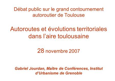 Débat public sur le grand contournement autoroutier de Toulouse Autoroutes et évolutions territoriales dans l’aire toulousaine 28 novembre 2007 Gabriel.
