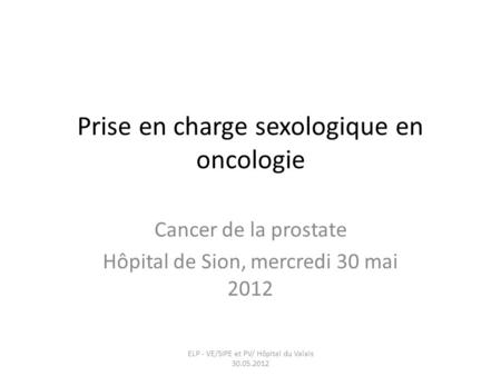 Prise en charge sexologique en oncologie Cancer de la prostate Hôpital de Sion, mercredi 30 mai 2012 ELP - VE/SIPE et PV/ Hôpital du Valais 30.05.2012.
