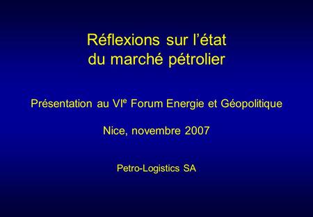 Présentation au VI e Forum Energie et Géopolitique Nice, novembre 2007 Petro-Logistics SA Réflexions sur létat du marché pétrolier.