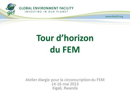 Atelier élargie pour la circonscription du FEM 14-16 mai 2013 Kigali, Rwanda Tour dhorizon du FEM.