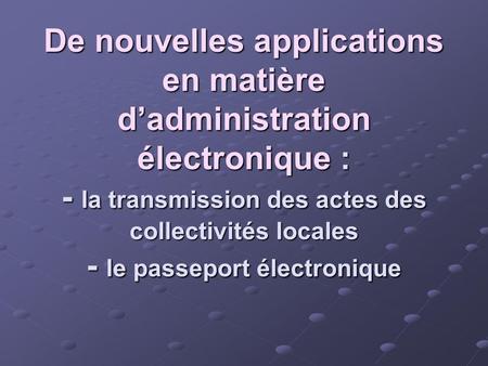 De nouvelles applications en matière d’administration électronique : - la transmission des actes des collectivités locales - le passeport électronique.