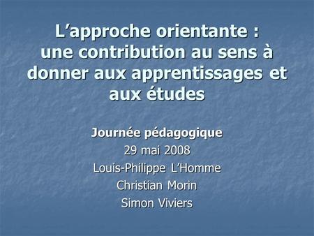 Lapproche orientante : une contribution au sens à donner aux apprentissages et aux études Journée pédagogique 29 mai 2008 Louis-Philippe LHomme Christian.