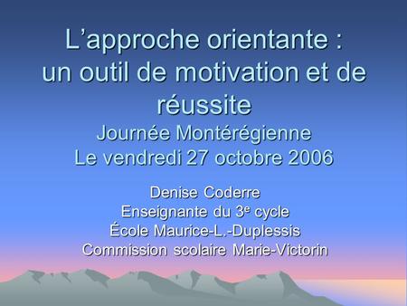 Lapproche orientante : un outil de motivation et de réussite Journée Montérégienne Le vendredi 27 octobre 2006 Denise Coderre Enseignante du 3 e cycle.
