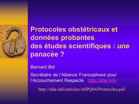 Protocoles obstétricaux et données probantes des études scientifiques : une panacée ? Bernard Bel Secrétaire de lAlliance Francophone pour lAccouchement.