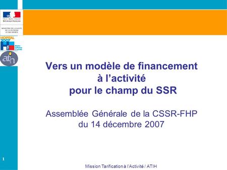 1 Mission Tarification à lActivité / ATIH Vers un modèle de financement à lactivité pour le champ du SSR Assemblée Générale de la CSSR-FHP du 14 décembre.