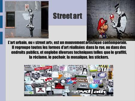 Street art L'art urbain, ou « street art», est un mouvement artistique contemporain. Il regroupe toutes les formes d’art réalisées dans la rue, ou dans.