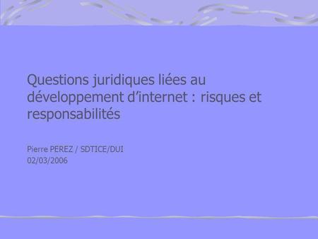 Questions juridiques liées au développement d’internet : risques et responsabilités Pierre PEREZ / SDTICE/DUI 02/03/2006.