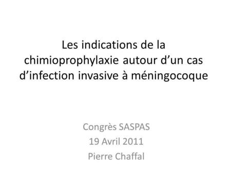 Les indications de la chimioprophylaxie autour dun cas dinfection invasive à méningocoque Congrès SASPAS 19 Avril 2011 Pierre Chaffal.