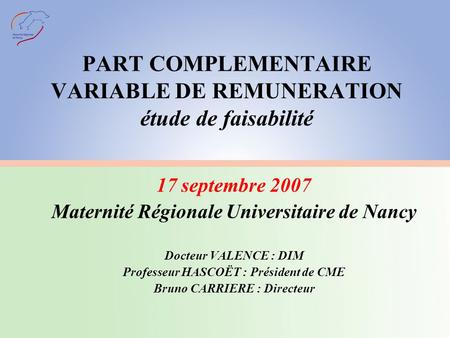 PART COMPLEMENTAIRE VARIABLE DE REMUNERATION étude de faisabilité 17 septembre 2007 Maternité Régionale Universitaire de Nancy Docteur VALENCE : DIM Professeur.