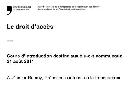 Le droit d’accès — Cours d’introduction destiné aux élu-e-s communaux 31 août 2011 A. Zunzer Raemy, Préposée cantonale à la transparence.