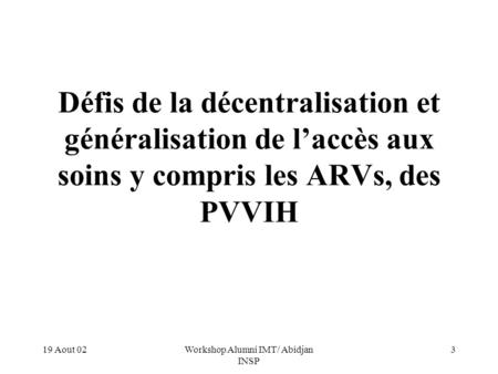 19 Aout 02Workshop Alumni IMT/ Abidjan INSP 3 Défis de la décentralisation et généralisation de laccès aux soins y compris les ARVs, des PVVIH.