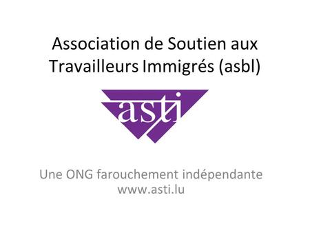 Association de Soutien aux Travailleurs Immigrés (asbl) Une ONG farouchement indépendante www.asti.lu.