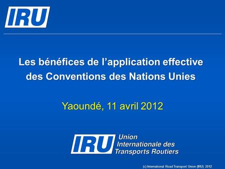 Les bénéfices de lapplication effective des Conventions des Nations Unies Yaoundé, 11 avril 2012 (c) International Road Transport Union (IRU) 2012.