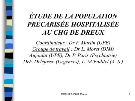 DIM/UPE/CHG. Dreux1 ÉTUDE DE LA POPULATION PRÉCARISÉE HOSPITALISÉE AU CHG DE DREUX Coordinateur : Dr F. Martin (UPE) Groupe de travail : Dr L. Moret (DIM)