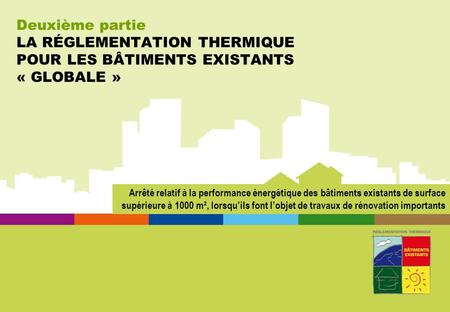Deuxième partie LA RÉGLEMENTATION THERMIQUE POUR LES BÂTIMENTS EXISTANTS « GLOBALE » Arrêté relatif à la performance énergétique des bâtiments existants.