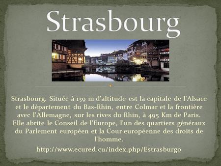 Strasbourg Strasbourg. Située à 139 m d'altitude est la capitale de l'Alsace et le département du Bas-Rhin, entre Colmar et la frontière avec l'Allemagne,