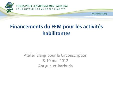 Financements du FEM pour les activités habilitantes Atelier Elargi pour la Circonscription 8-10 mai 2012 Antigua-et-Barbuda.
