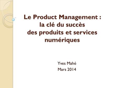 Le Product Management : la clé du succès des produits et services numériques Yves Mahé Mars 2014.