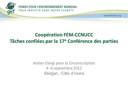 Coopération FEM-CCNUCC Tâches confiées par la 17 e Conférence des parties Atelier Elargi pour la Circonscription 4- 6 septembre 2012 Abidjan, Côte dIvoire.