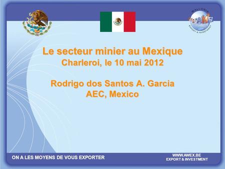 ON A LES MOYENS DE VOUS EXPORTER WWW.AWEX.BE EXPORT & INVESTMENT Le secteur minier au Mexique Charleroi, le 10 mai 2012 Rodrigo dos Santos A. Garcia AEC,