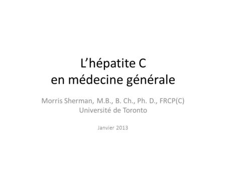 Lhépatite C en médecine générale Morris Sherman, M.B., B. Ch., Ph. D., FRCP(C) Université de Toronto Janvier 2013.