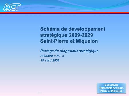 Partage du diagnostic stratégique Plénière « R1 » 15 avril 2009 Collectivité Territoriale de Saint- Pierre et Miquelon ACT.
