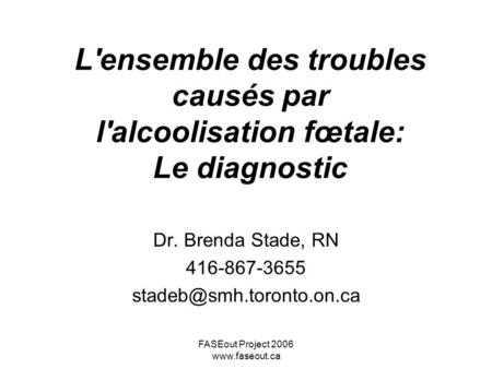 Dr. Brenda Stade, RN 416-867-3655 stadeb@smh.toronto.on.ca L'ensemble des troubles causés par l'alcoolisation fœtale: Le diagnostic Dr. Brenda Stade,