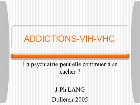 ADDICTIONS-VIH-VHC La psychiatrie peut elle continuer à se cacher ? J-Ph LANG Dolleren 2005.