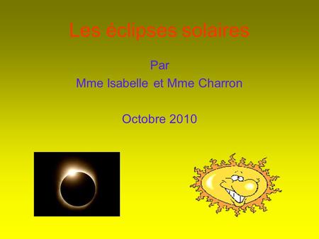 Les éclipses solaires Par Mme Isabelle et Mme Charron Octobre 2010.