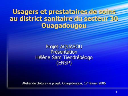 1 Usagers et prestataires de soins au district sanitaire du secteur 30 Ouagadougou Projet AQUASOU Présentation Hélène Sam Tiendrébéogo (ENSP) Atelier de.