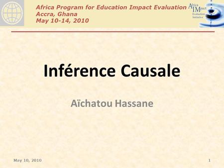 Africa Program for Education Impact Evaluation Accra, Ghana May 10-14, 2010 Inférence Causale Aïchatou Hassane May 10, 20101.