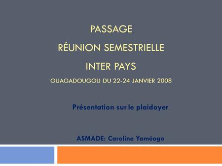 PASSAGE RÉUNION SEMESTRIELLE INTER PAYS OUAGADOUGOU DU 22-24 JANVIER 2008 Présentation sur le plaidoyer ASMADE: Caroline Yaméogo.