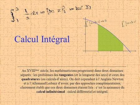 Calcul Intégral Au XVIIIème siècle, les mathématiciens progressent dans deux domaines séparés : les problèmes des tangentes (et la longueur des arcs) et.
