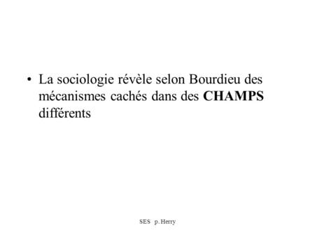 SES p. Herry La sociologie révèle selon Bourdieu des mécanismes cachés dans des CHAMPS différents.
