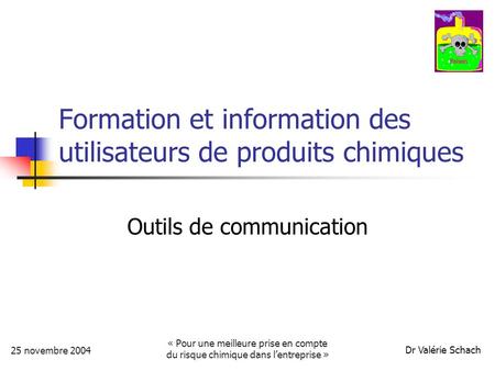 Dr Valérie Schach 25 novembre 2004 « Pour une meilleure prise en compte du risque chimique dans lentreprise » Formation et information des utilisateurs.