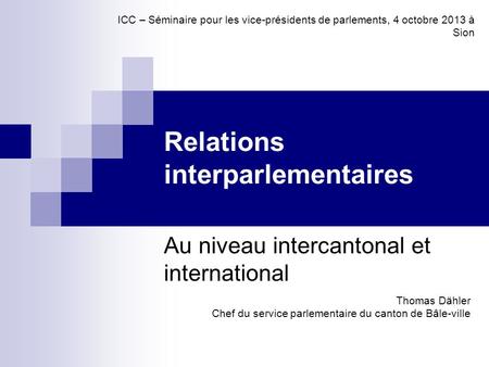 Relations interparlementaires Au niveau intercantonal et international Thomas Dähler Chef du service parlementaire du canton de Bâle-ville ICC – Séminaire.