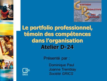 Le portfolio professionnel, témoin des compétences dans lorganisation Atelier D-24 Date Présenté par : Dominique Paul Joanne Tremblay Société GRICS.