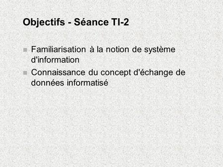 Objectifs - Séance TI-2 Familiarisation à la notion de système d'information Connaissance du concept d'échange de données informatisé.