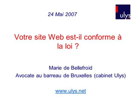 Votre site Web est-il conforme à la loi ? Marie de Bellefroid Avocate au barreau de Bruxelles (cabinet Ulys) www.ulys.net 24 Mai 2007.