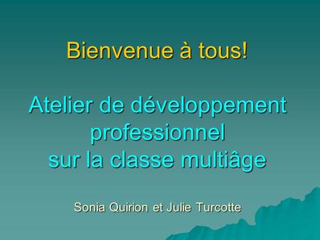 Bienvenue à tous! Atelier de développement professionnel sur la classe multiâge Sonia Quirion et Julie Turcotte.