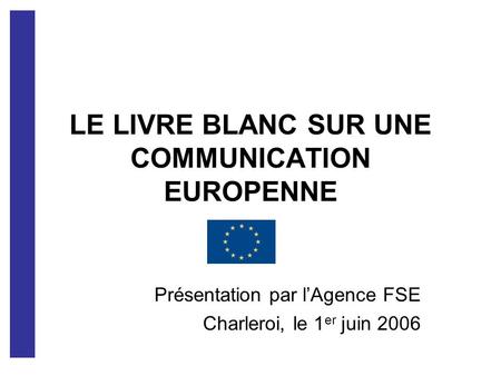 LE LIVRE BLANC SUR UNE COMMUNICATION EUROPENNE Présentation par lAgence FSE Charleroi, le 1 er juin 2006.