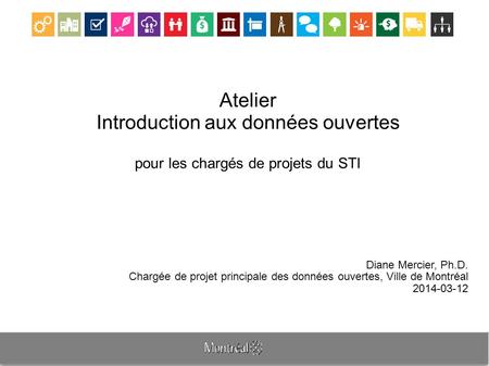 Atelier Introduction aux données ouvertes pour les chargés de projets du STI Diane Mercier, Ph.D. Chargée de projet principale des données ouvertes, Ville.