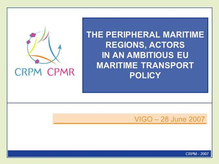 THE PERIPHERAL MARITIME REGIONS, ACTORS IN AN AMBITIOUS EU MARITIME TRANSPORT POLICY VIGO – 28 June 2007 CRPM – 2007.