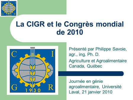 La CIGR et le Congrès mondial de 2010 Présenté par Philippe Savoie, agr., ing. Ph. D. Agriculture et Agroalimentaire Canada, Québec Journée en génie agroalimentaire,
